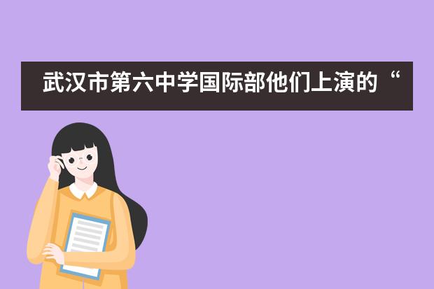 武汉市第六中学国际部他们上演的“好戏”,惊艳了这个夏天!