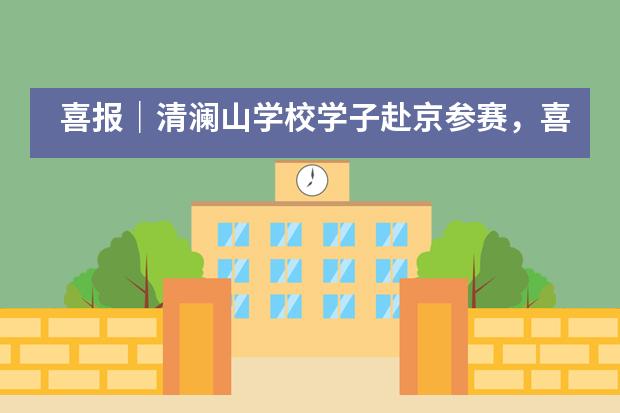 喜报｜清澜山学校学子赴京参赛，喜获佳绩满载而归！