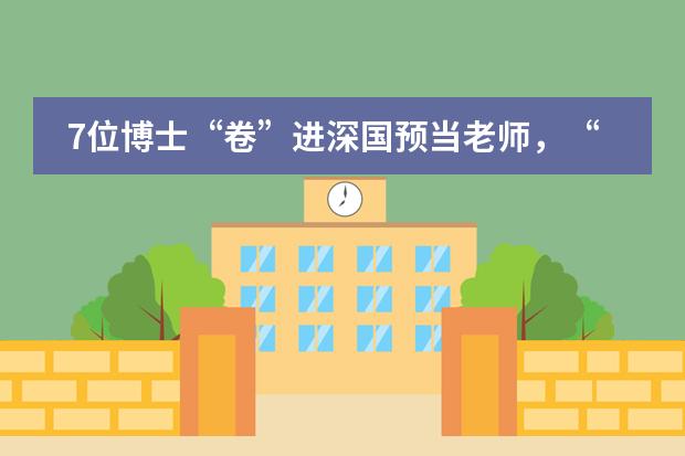 7位博士&ldquo;卷&rdquo;进深国预当老师，&ldquo;博士天团&rdquo;实力出圈！