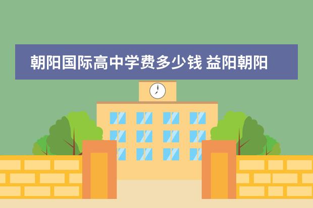 朝阳国际高中学费多少钱 益阳朝阳国际学校高中录取分数线
