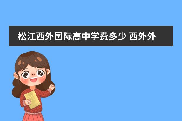 松江西外国际高中学费多少 西外外国语学校初中部一年大概多少钱?谢谢! - 百度...