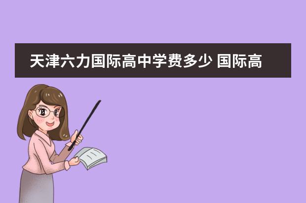 天津六力国际高中学费多少 国际高中和普通高中选哪个好?