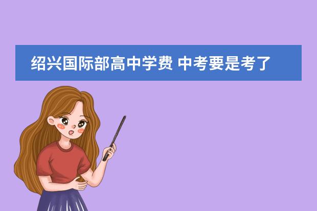绍兴国际部高中学费 中考要是考了460分想读绍兴永和高中学费与赞助费要...