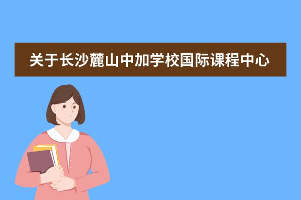 关于长沙麓山中加学校国际课程中心，你该了解的事……