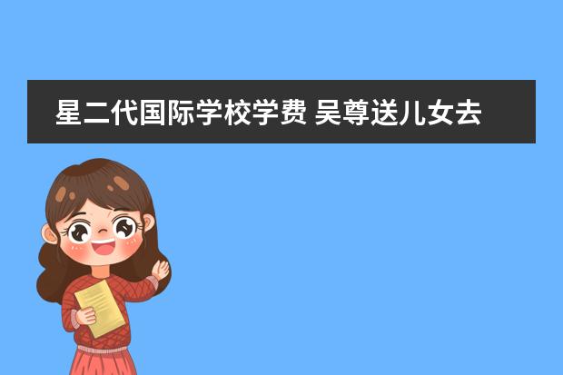 星二代国际学校学费 吴尊送儿女去国际学校就读,学费高达几十万,豪宅座落...
