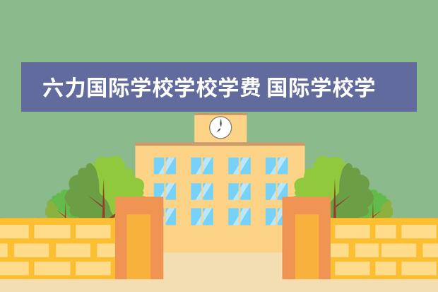 六力国际学校学校学费 国际学校学费多少