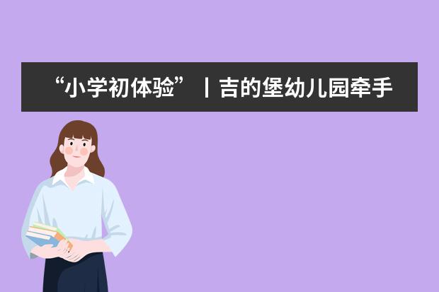 “小学初体验”丨吉的堡幼儿园牵手合肥新华公学举行幼小衔接体验营