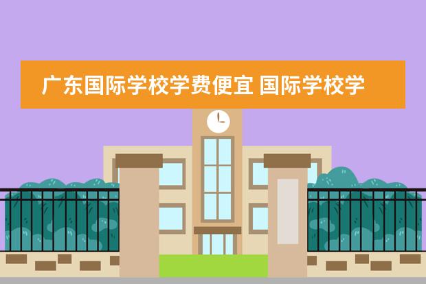 广东国际学校学费便宜 国际学校学费一年多少