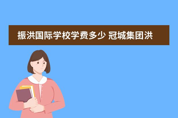 振洪国际学校学费多少 冠城集团洪振桓和洪清鹏的关系