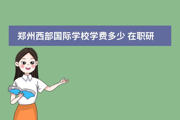 郑州西部国际学校学费多少 在职研究生学费多少?