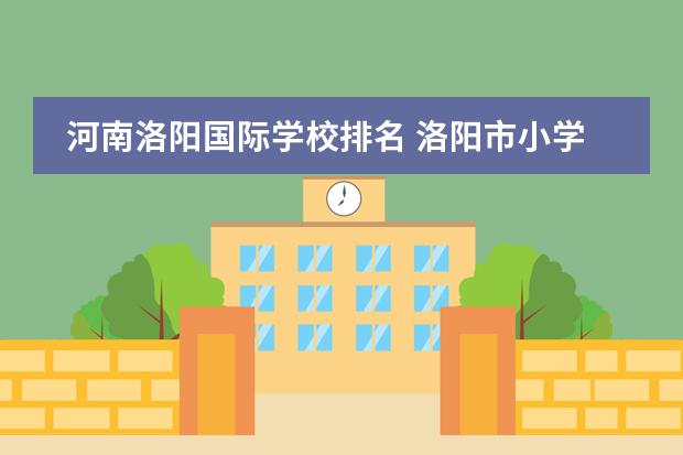 河南洛阳国际学校排名 洛阳市小学十大重点学校排名