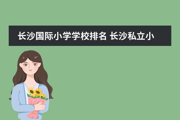 长沙国际小学学校排名 长沙私立小学排名榜以及学费联系方式2022年 - 百度...