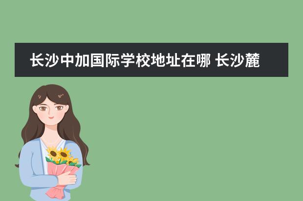 长沙中加国际学校地址在哪 长沙麓山中加学校怎么样?学费一学年多少?