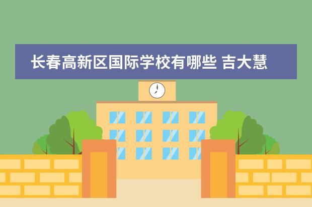 长春高新区国际学校有哪些 吉大慧谷和52赫行哪个学校好