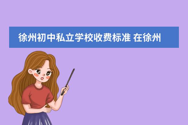 徐州初中私立学校收费标准 在徐州初中升高中正常录取的学费是多少啊是不是统一...