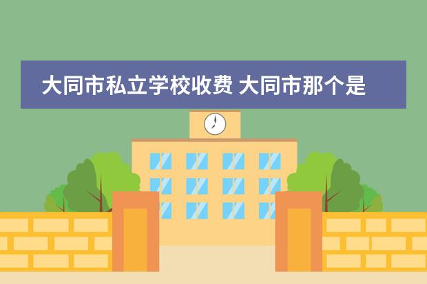 大同市私立学校收费 大同市那个是公立学校那个是私立学校