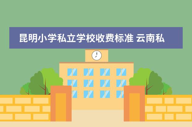 昆明小学私立学校收费标准 云南私立学校怎么收费?