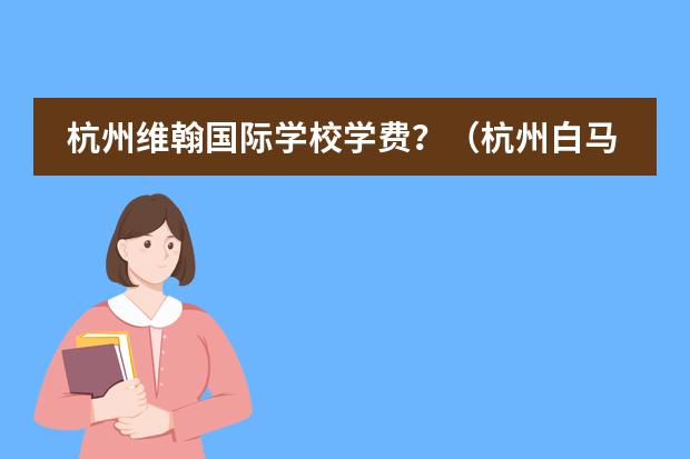 杭州维翰国际学校学费?(杭州白马湖国际学校入学条件)