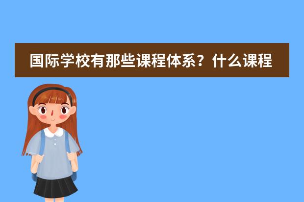 国际学校有那些课程体系？什么课程比较好？哪些学校有这些课程？