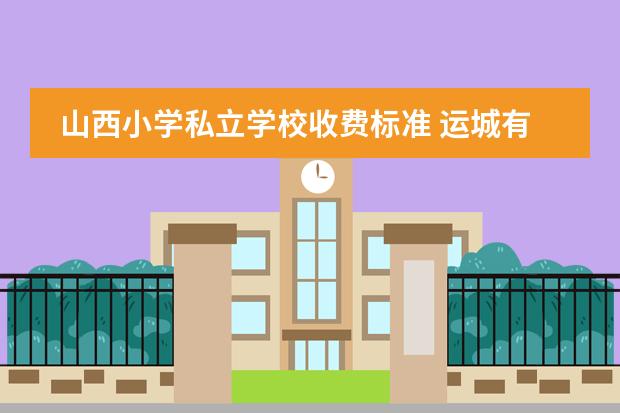 山西小学私立学校收费标准 运城有哪些私立小学,收费怎样