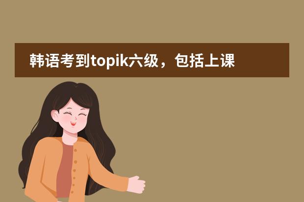 韩语考到topik六级，包括上课、考试什么的，一共大概要多少钱？