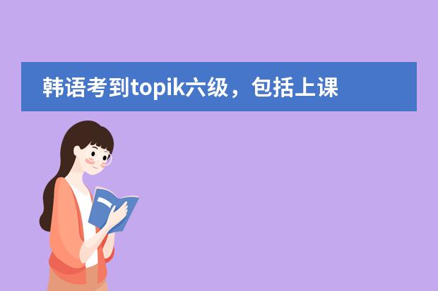 韩语考到topik六级，包括上课、考试什么的，一共大概要多少钱？