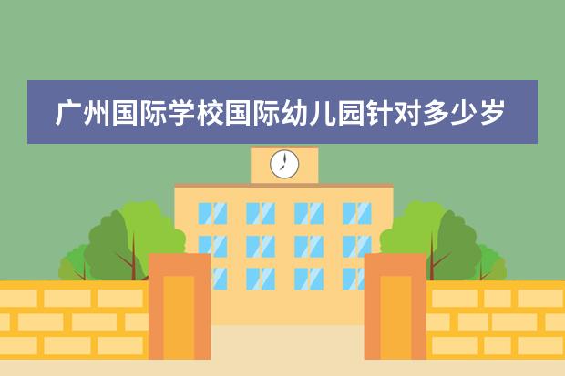 广州国际学校国际幼儿园针对多少岁的小孩报读呢？广州加拿大国际学校