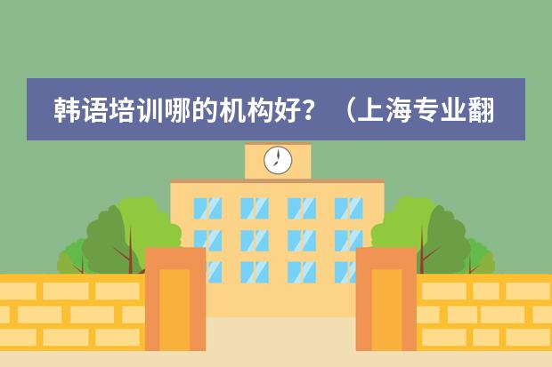 韩语培训哪的机构好?(上海专业翻译公司推荐,韩语翻译收费标准?)