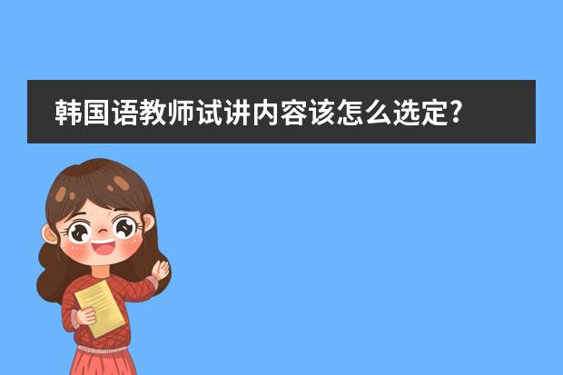 韩国语教师试讲内容该怎么选定?
