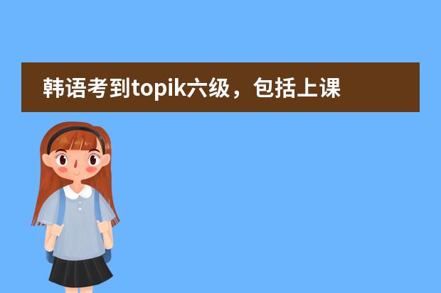韩语考到topik六级,包括上课、考试什么的,一共大概要多少钱?
