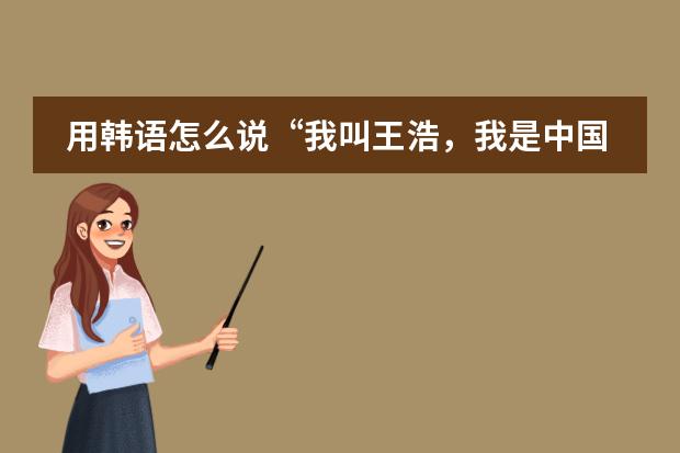 用韩语怎么说“我叫王浩,我是中国人,我是男生,我来自青岛酒店管理职业技术学院。”用语音哦,谢谢。