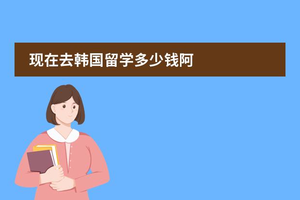 现在去韩国留学多少钱阿