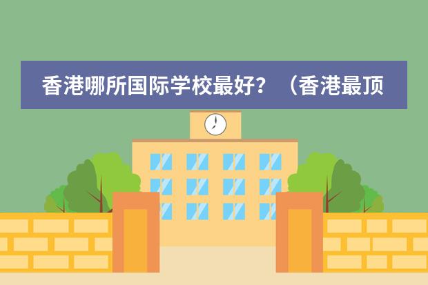 香港哪所国际学校最好？（香港最顶尖的国际学校）