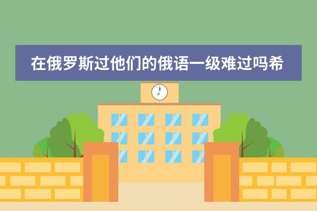 在俄罗斯过他们的俄语一级难过吗希望去过俄罗斯读预科的朋友们给点意见