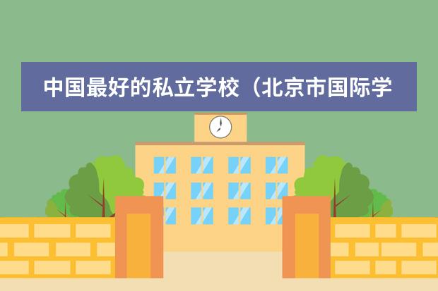 中国最好的私立学校(北京市国际学校学费排名的排名)
