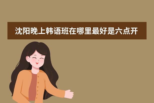 沈阳晚上韩语班在哪里最好是六点开始学费怎么计算