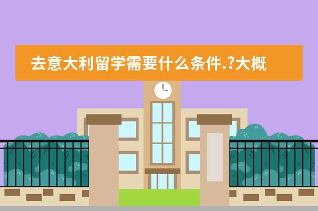 去意大利留学需要什么条件.?大概得准备多少钱.?