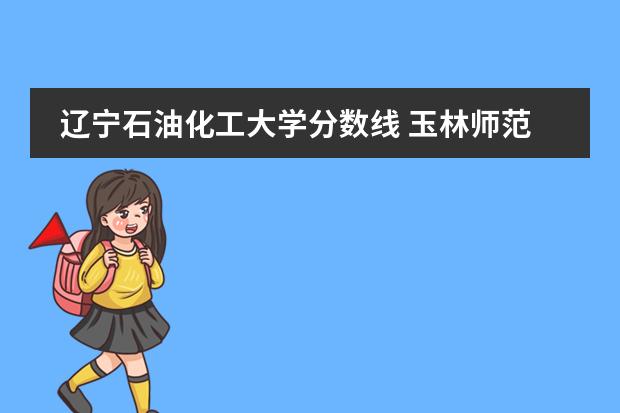 辽宁石油化工大学分数线 玉林师范学院分数线