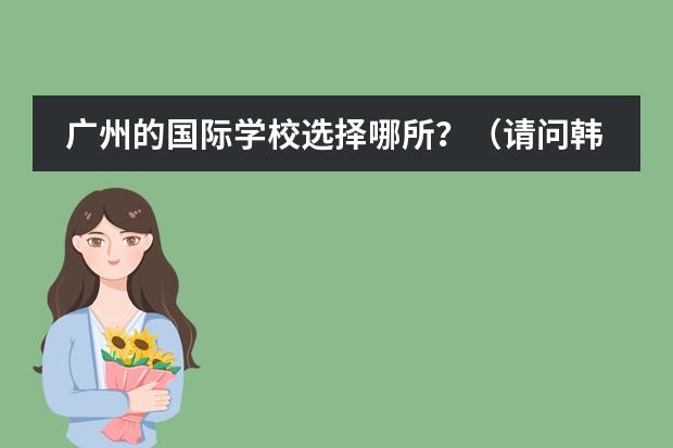 广州的国际学校选择哪所？（请问韩国人在威海开的学院有那些,请留下地址\电话,谢谢大虾）