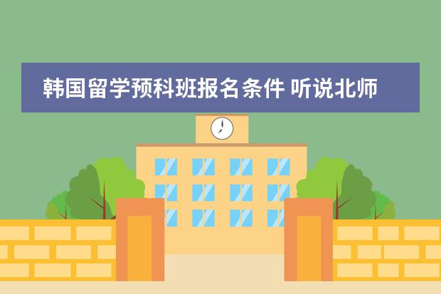 韩国留学预科班报名条件 听说北师大有个韩国留学班，是预科形式的，读完一年之后百分百能到韩国留学，谁知道是 ...？