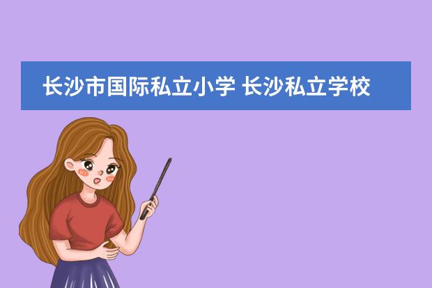 长沙市国际私立小学 长沙私立学校排名(长沙最好的私立学校排名榜)