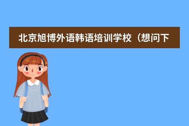 北京旭博外语韩语培训学校(想问下北京哪有韩语培训学校)