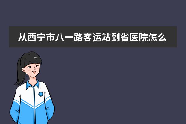 从西宁市八一路客运站到省医院怎么走?打的要多少钱