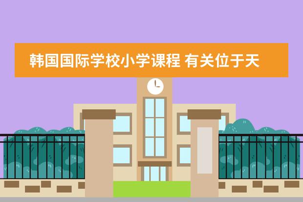 韩国国际学校小学课程 有关位于天津市西青区的韩国国际学校的问题