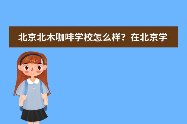 北京北木咖啡学校怎么样？在北京学习花样咖啡的学校哪里比较好？