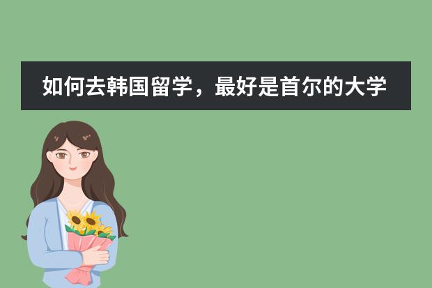 如何去韩国留学，最好是首尔的大学，本科，大学院。不知道要不要读韩国语教育院。留学 ...？