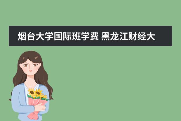 烟台大学国际班学费 黑龙江财经大学是几本