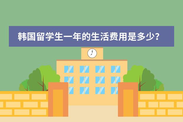 韩国留学生一年的生活费用是多少？