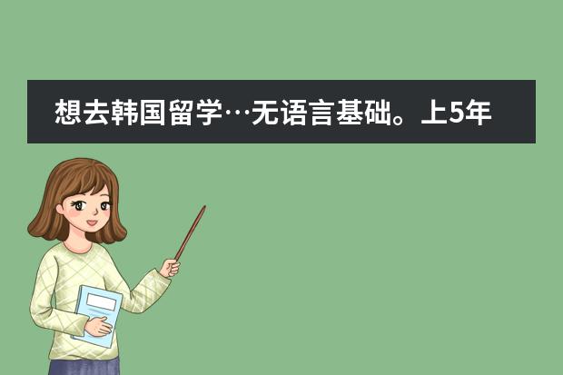 想去韩国留学&hellip;无语言基础。上5年总共花多少钱啊