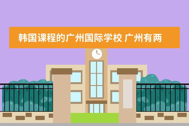 韩国课程的广州国际学校 广州有两所只收外国籍学生的国际学校,一所美国,一所英国,哪所更好些?孩子今年读小学四年级了。